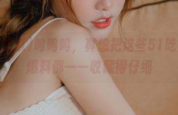 呜呜呜，真想把这些51吃瓜的爆料都一一收藏得仔细