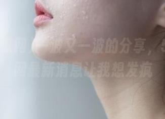 一波又一波的分享，51吃瓜网最新消息让我想发疯