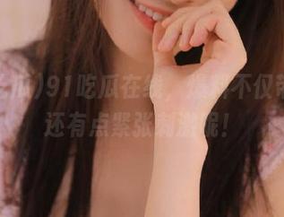 91吃瓜在线，爆料不仅带劲，还有点紧张刺激呢！