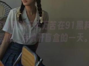 费劲千辛万苦在91黑料上找免费瓜，活像开盲盒的一天。