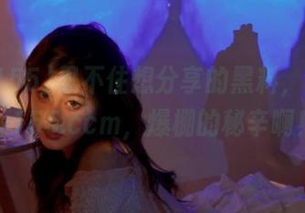 忍不住想分享的黑料，下载zztt155.ccm，爆棚的秘辛啊！