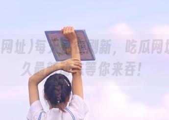 每天都在刷新，吃瓜网址的永久最新动态等你来吞！