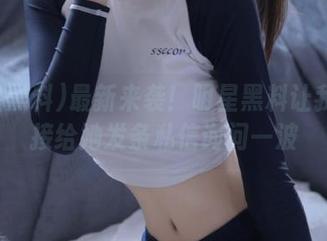 最新来袭！明星黑料让我想直接给她发条私信询问一波